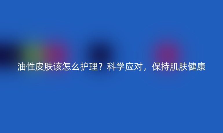 油性皮肤该怎么护理？科学应对，保持肌肤健康