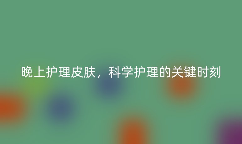 晚上护理皮肤,科学护理的关键时刻