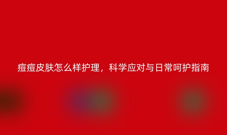 痘痘皮肤怎么样护理，科学应对与日常呵护指南
