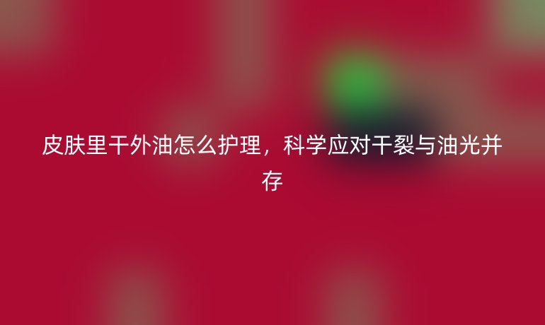 皮肤里干外油怎么护理，科学应对干裂与油光并存