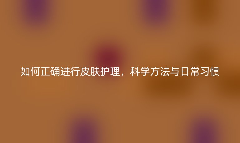 如何正确进行皮肤护理，科学方法与日常习惯