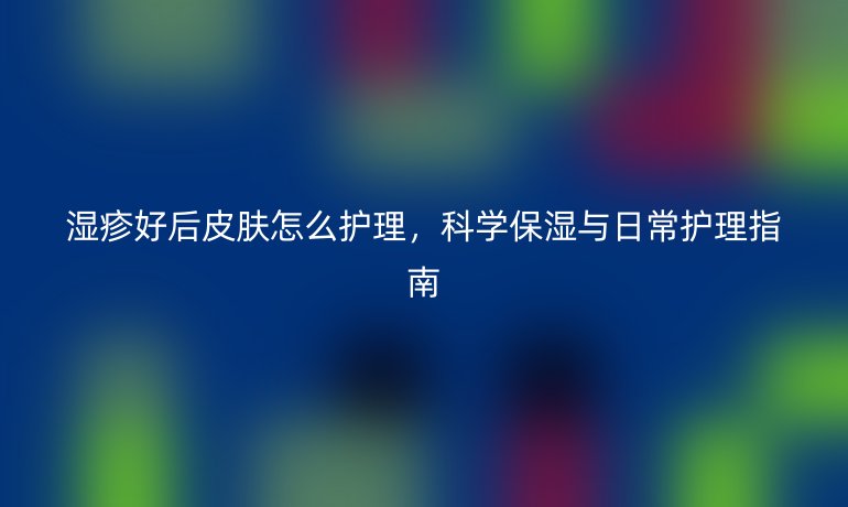 湿疹好后皮肤怎么护理，科学保湿与日常护理指南