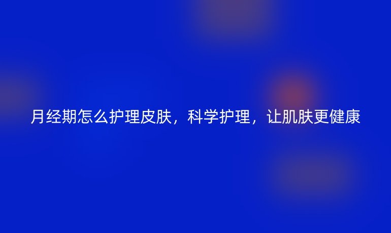 月经期怎么护理皮肤,科学护理,让肌肤更健康
