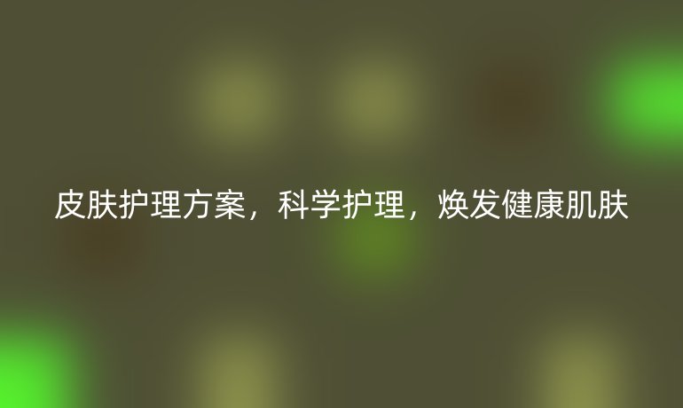 皮肤护理方案，科学护理，焕发健康肌肤