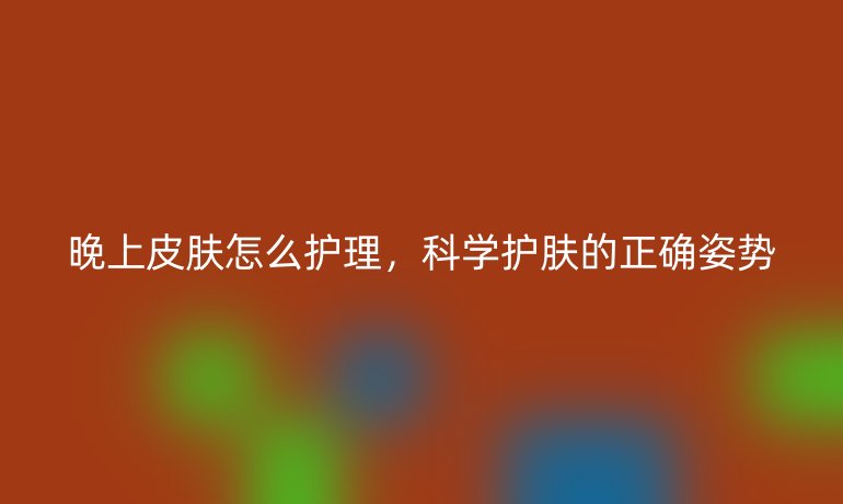晚上皮肤怎么护理，科学护肤的正确姿势