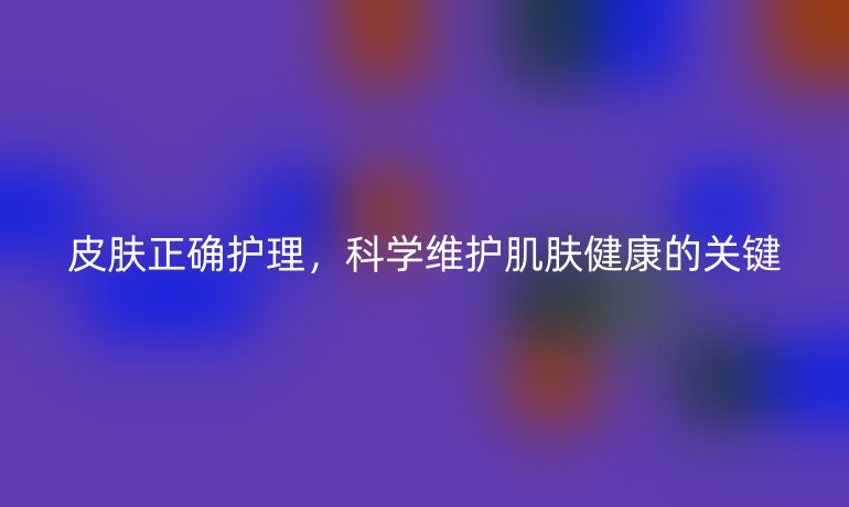 皮肤正确护理，科学维护肌肤健康的关键