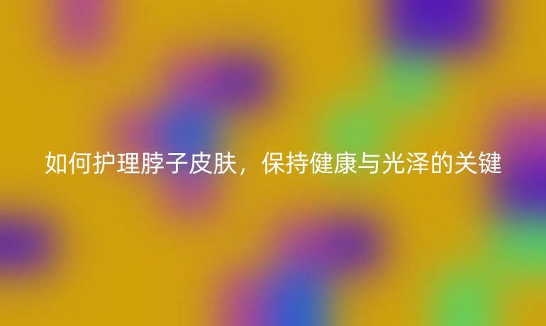如何护理脖子皮肤，保持健康与光泽的关键