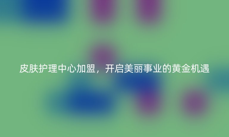 皮肤护理中心加盟，开启美丽事业的黄金机遇