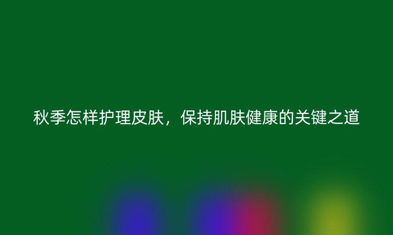 秋季怎样护理皮肤，保持肌肤健康的关键之道