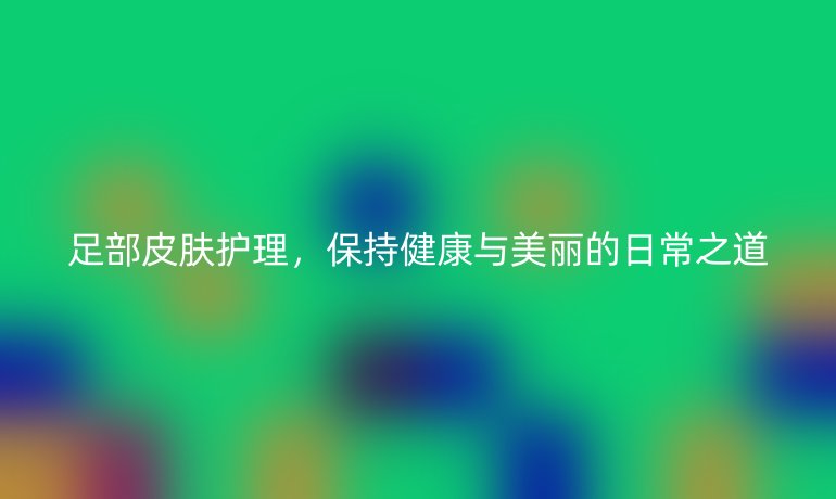 足部皮肤护理，保持健康与美丽的日常之道