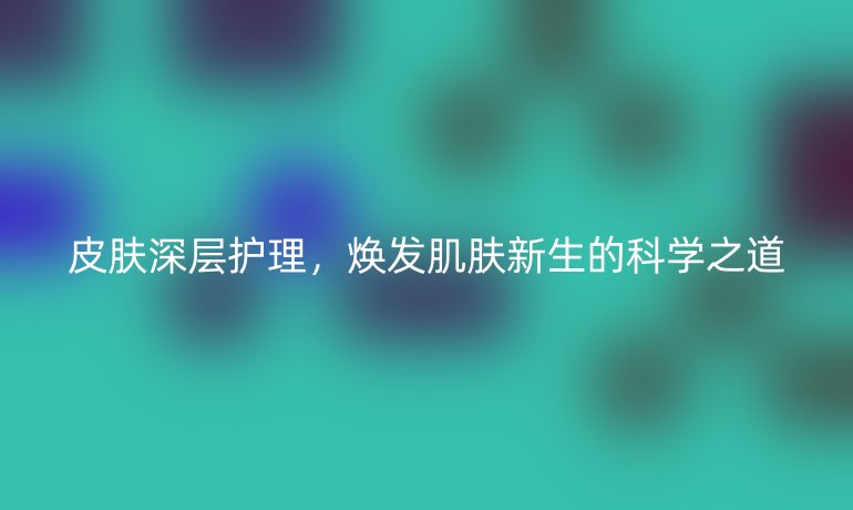 皮肤深层护理，焕发肌肤新生的科学之道