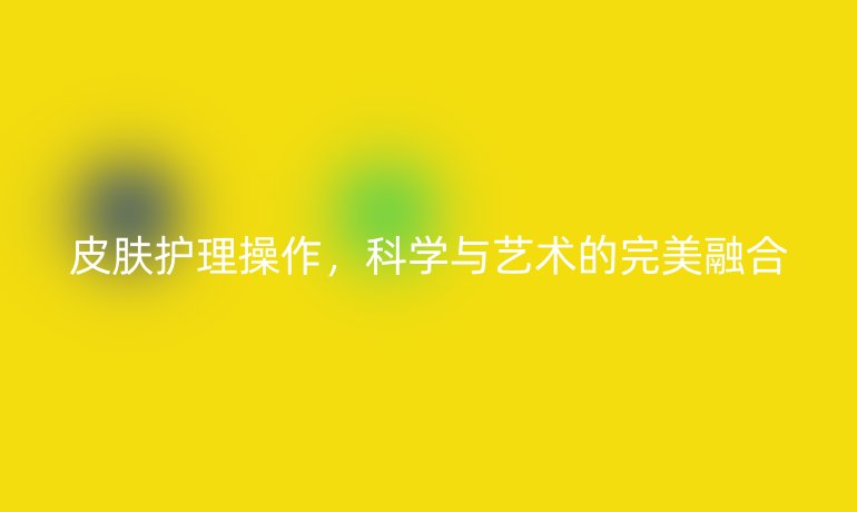 皮肤护理操作，科学与艺术的完美融合