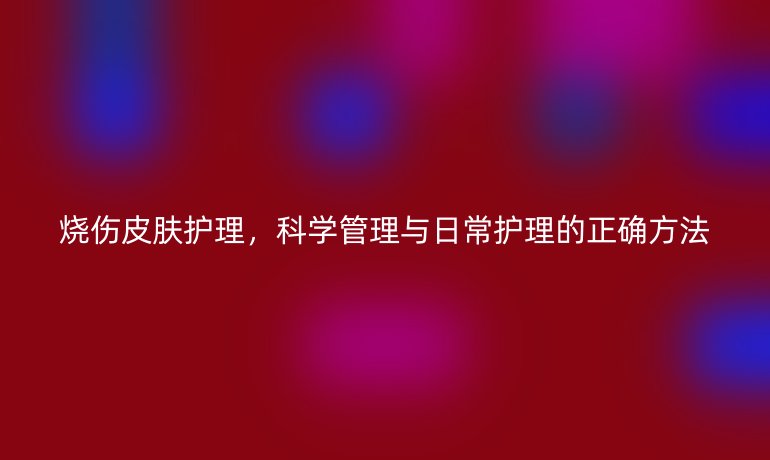 烧伤皮肤护理，科学管理与日常护理的正确方法