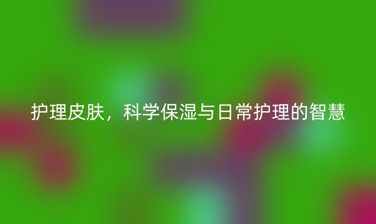 护理皮肤，科学保湿与日常护理的智慧