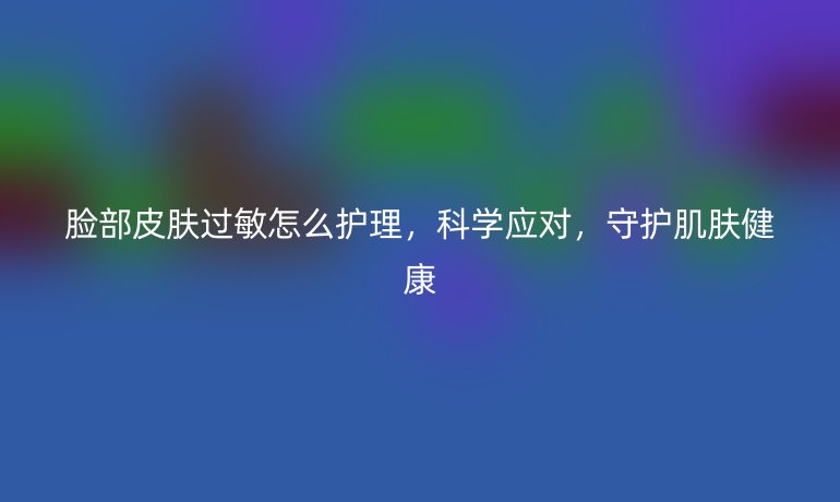 脸部皮肤过敏怎么护理，科学应对，守护肌肤健康