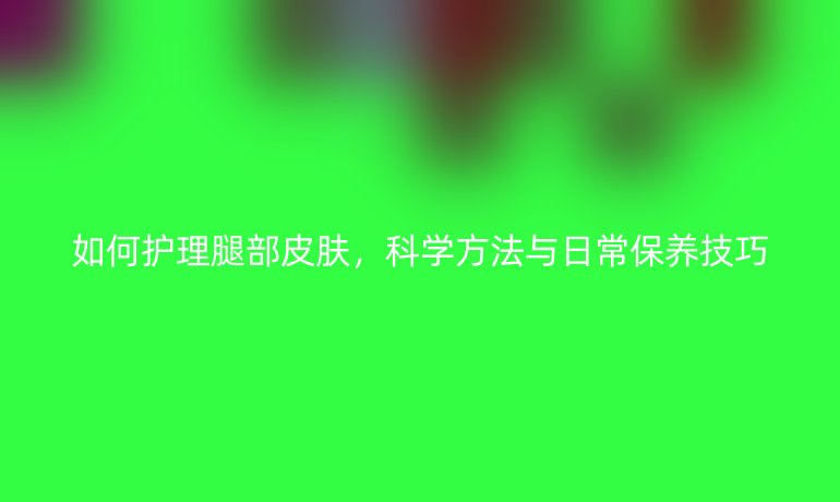 如何护理腿部皮肤,科学方法与日常保养技巧