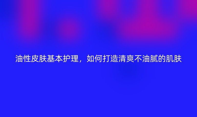 油性皮肤基本护理，如何打造清爽不油腻的肌肤