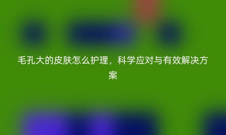 毛孔大的皮肤怎么护理，科学应对与有效解决方案