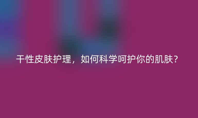 干性皮肤护理，如何科学呵护你的肌肤？