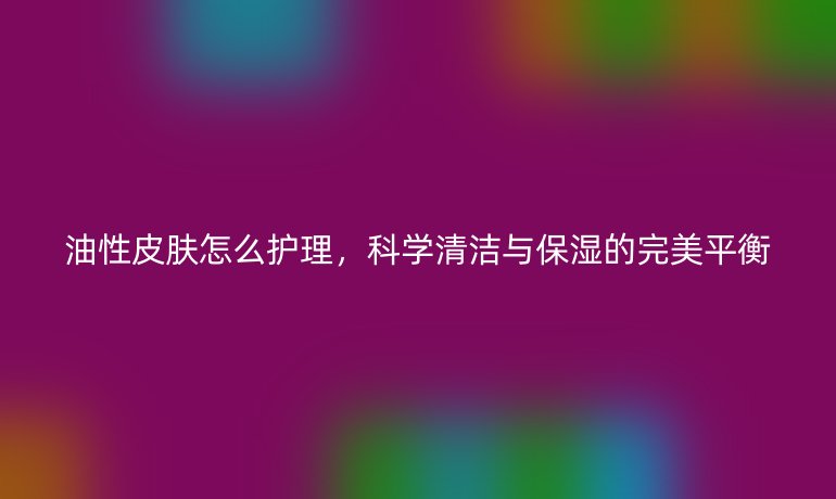 油性皮肤怎么护理，科学清洁与保湿的完美平衡