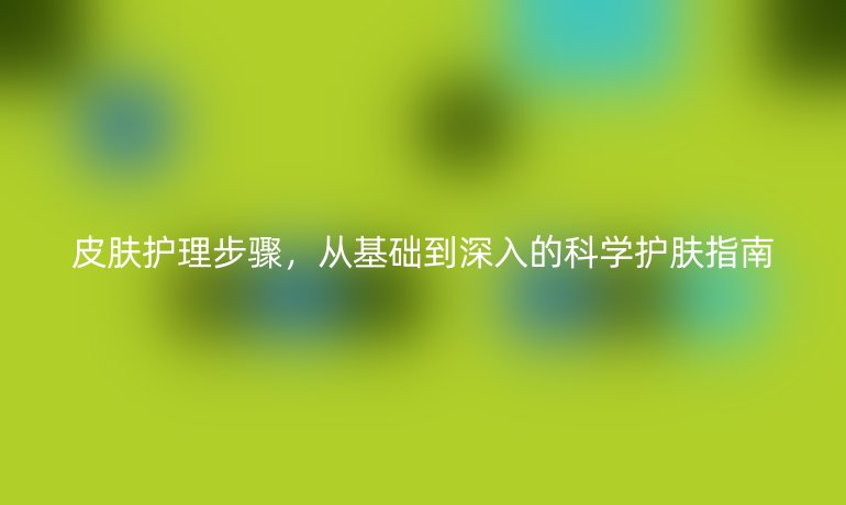皮肤护理步骤,从基础到深入的科学护肤指南
