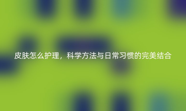 皮肤怎么护理，科学方法与日常习惯的完美结合