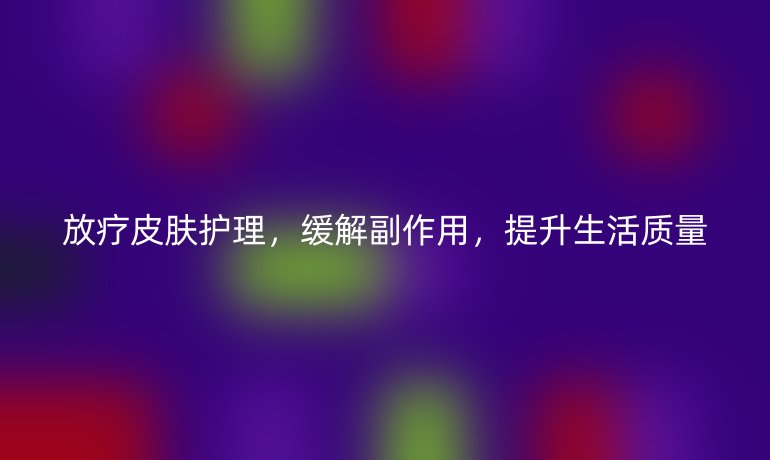 放疗皮肤护理，缓解副作用，提升生活质量