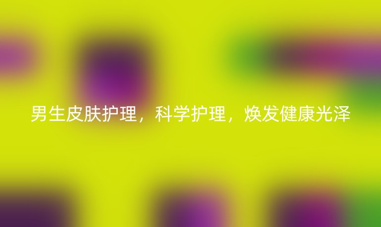 男生皮肤护理,科学护理,焕发健康光泽