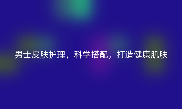 男士皮肤护理,科学搭配,打造健康肌肤