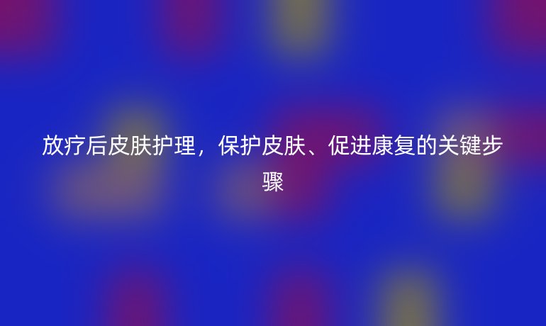 放疗后皮肤护理，保护皮肤、促进康复的关键步骤