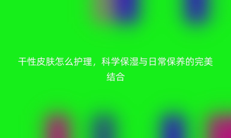 干性皮肤怎么护理，科学保湿与日常保养的完美结合