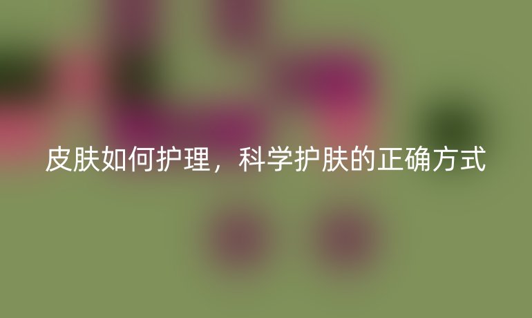 皮肤如何护理，科学护肤的正确方式