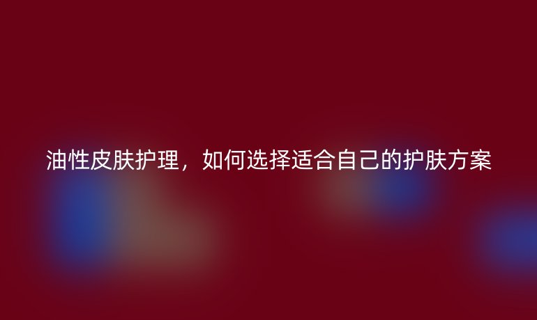 油性皮肤护理，如何选择适合自己的护肤方案