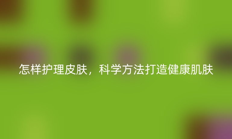 怎样护理皮肤，科学方法打造健康肌肤