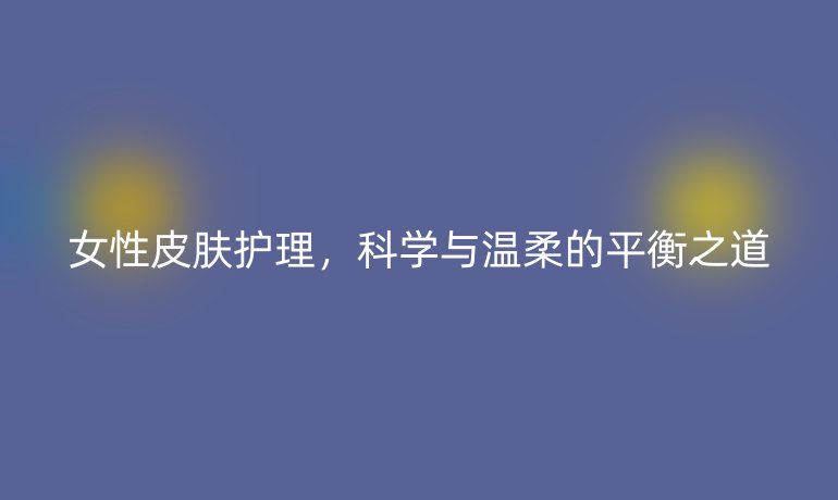 女性皮肤护理，科学与温柔的平衡之道