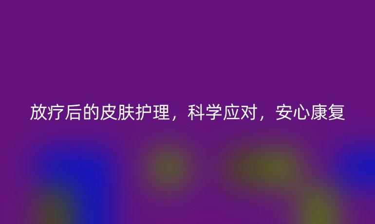 放疗后的皮肤护理，科学应对，安心康复