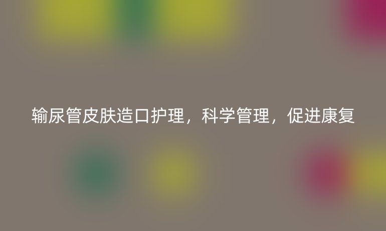 输尿管皮肤造口护理，科学管理，促进康复