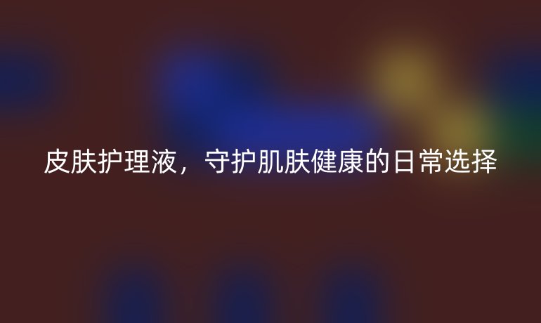 皮肤护理液，守护肌肤健康的日常选择