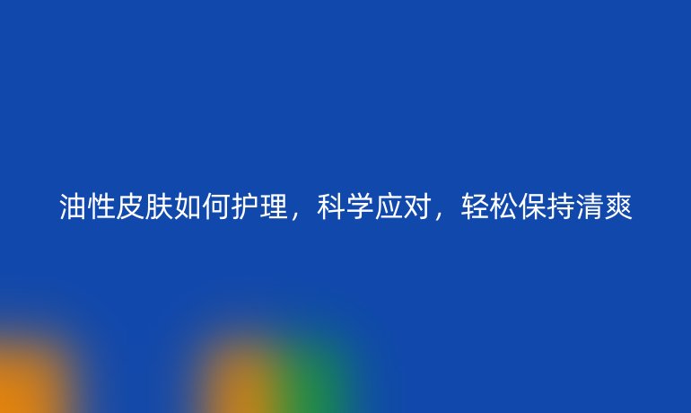 油性皮肤如何护理，科学应对，轻松保持清爽