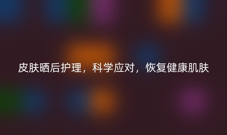 皮肤晒后护理，科学应对，恢复健康肌肤