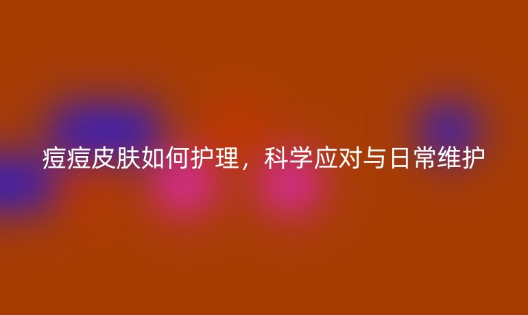 痘痘皮肤如何护理,科学应对与日常维护