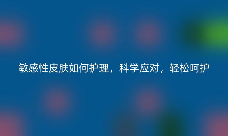 敏感性皮肤如何护理，科学应对，轻松呵护
