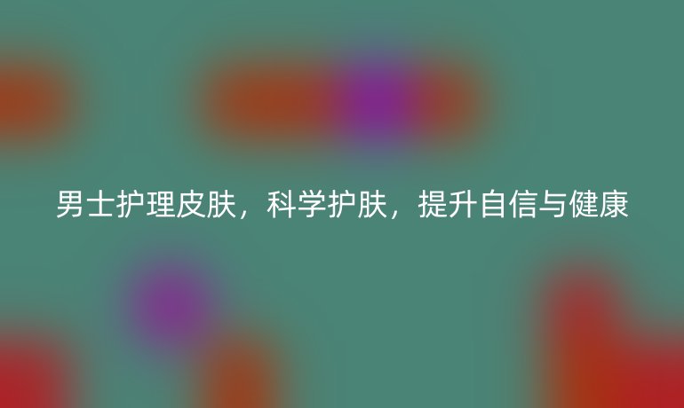 男士护理皮肤，科学护肤，提升自信与健康