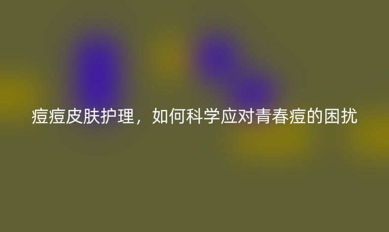 痘痘皮肤护理，如何科学应对青春痘的困扰