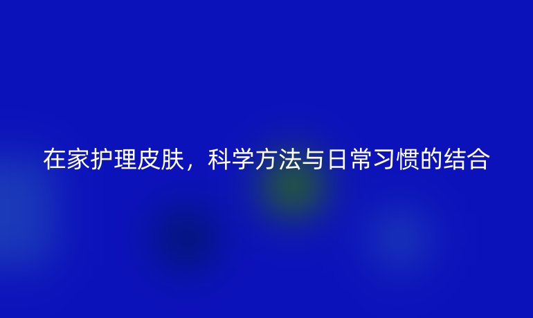 在家护理皮肤，科学方法与日常习惯的结合