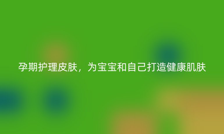 孕期护理皮肤，为宝宝和自己打造健康肌肤