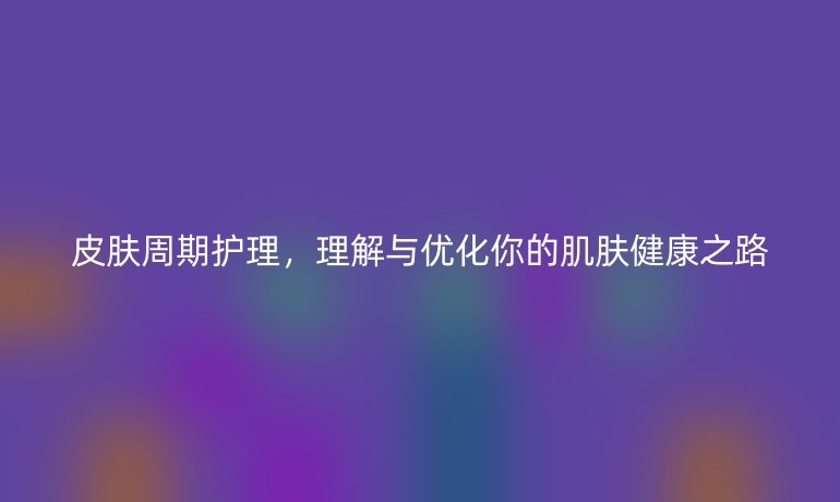 皮肤周期护理，理解与优化你的肌肤健康之路
