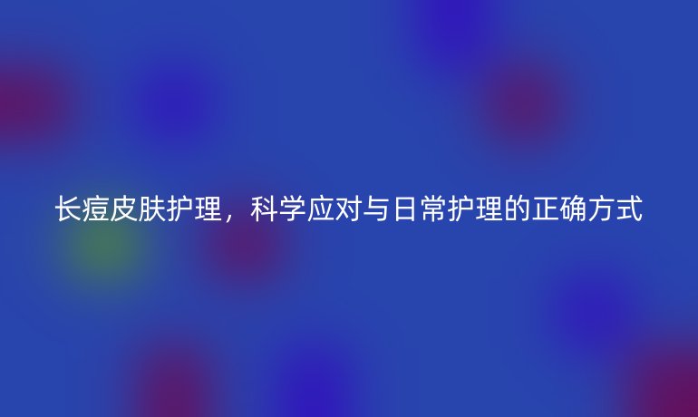 长痘皮肤护理，科学应对与日常护理的正确方式
