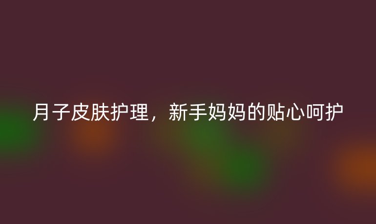 月子皮肤护理，新手妈妈的贴心呵护
