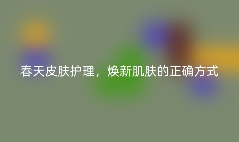 春天皮肤护理，焕新肌肤的正确方式